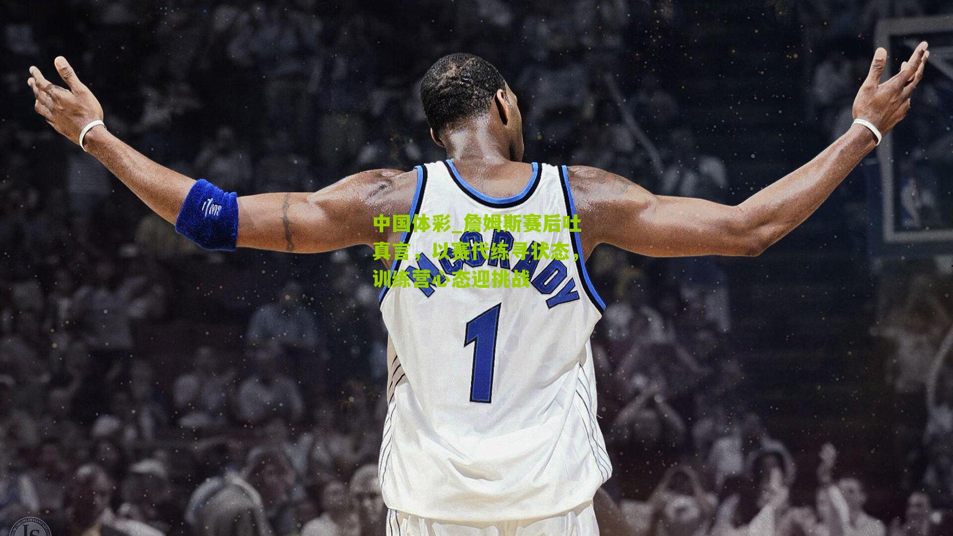 詹姆斯赛后吐真言，以赛代练寻状态，训练营心态迎挑战